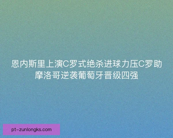 恩内斯里上演C罗式绝杀进球力压C罗助摩洛哥逆袭葡萄牙晋级四强