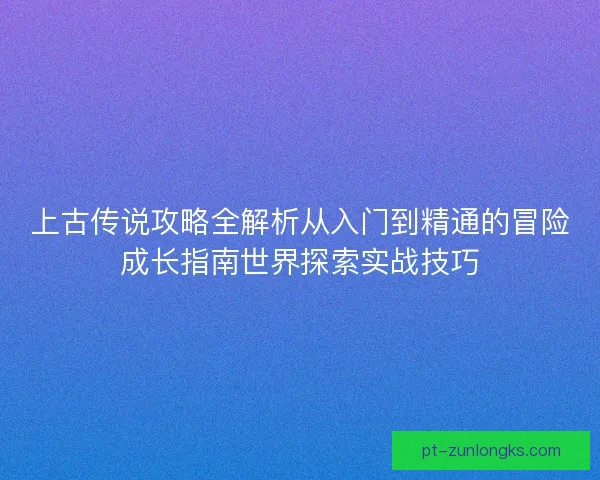 上古传说攻略全解析从入门到精通的冒险成长指南世界探索实战技巧