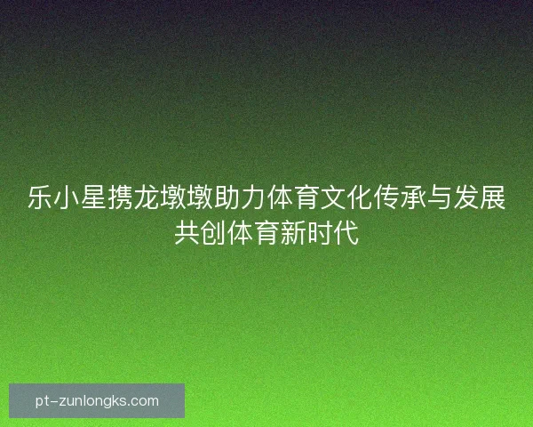 乐小星携龙墩墩助力体育文化传承与发展共创体育新时代